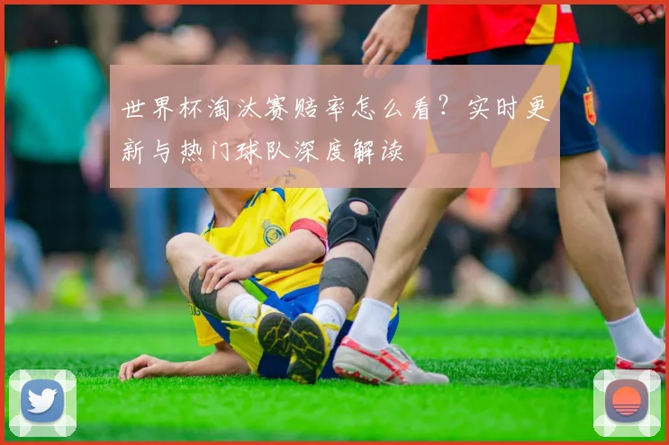 世界杯淘汰赛赔率怎么看？实时更新与热门球队深度解读