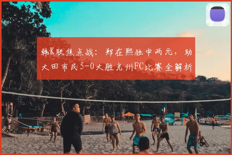 韩K联焦点战：郑在熙独中两元，助大田市民5-0大胜光州FC比赛全解析