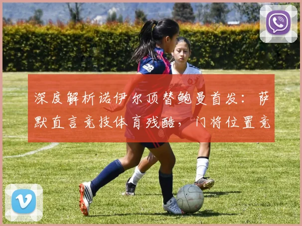 深度解析诺伊尔顶替鲍曼首发：萨默直言竞技体育残酷，门将位置竞争内幕