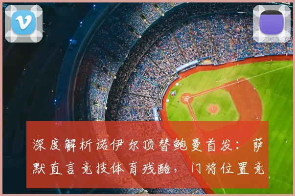 深度解析诺伊尔顶替鲍曼首发:萨默直言竞技体育残酷,门将位置竞争内幕