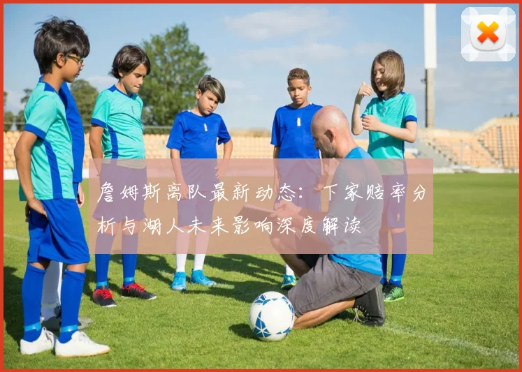 詹姆斯离队最新动态：下家赔率分析与湖人未来影响深度解读